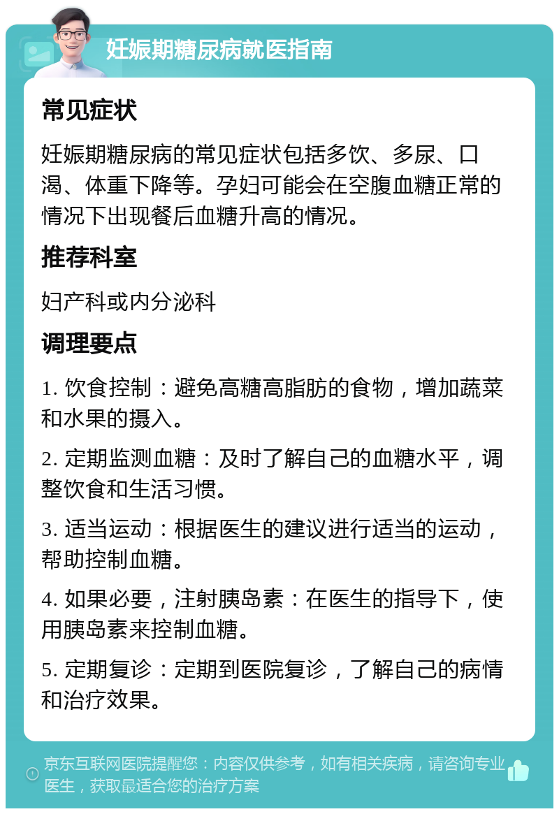 妊娠期糖尿病就医指南 常见症状 妊娠期糖尿病的常见症状包括多饮、多尿、口渴、体重下降等。孕妇可能会在空腹血糖正常的情况下出现餐后血糖升高的情况。 推荐科室 妇产科或内分泌科 调理要点 1. 饮食控制：避免高糖高脂肪的食物，增加蔬菜和水果的摄入。 2. 定期监测血糖：及时了解自己的血糖水平，调整饮食和生活习惯。 3. 适当运动：根据医生的建议进行适当的运动，帮助控制血糖。 4. 如果必要，注射胰岛素：在医生的指导下，使用胰岛素来控制血糖。 5. 定期复诊：定期到医院复诊，了解自己的病情和治疗效果。