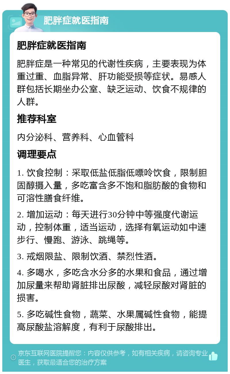 肥胖症就医指南 肥胖症就医指南 肥胖症是一种常见的代谢性疾病，主要表现为体重过重、血脂异常、肝功能受损等症状。易感人群包括长期坐办公室、缺乏运动、饮食不规律的人群。 推荐科室 内分泌科、营养科、心血管科 调理要点 1. 饮食控制：采取低盐低脂低嘌呤饮食，限制胆固醇摄入量，多吃富含多不饱和脂肪酸的食物和可溶性膳食纤维。 2. 增加运动：每天进行30分钟中等强度代谢运动，控制体重，适当运动，选择有氧运动如中速步行、慢跑、游泳、跳绳等。 3. 戒烟限盐、限制饮酒、禁烈性酒。 4. 多喝水，多吃含水分多的水果和食品，通过增加尿量来帮助肾脏排出尿酸，减轻尿酸对肾脏的损害。 5. 多吃碱性食物，蔬菜、水果属碱性食物，能提高尿酸盐溶解度，有利于尿酸排出。