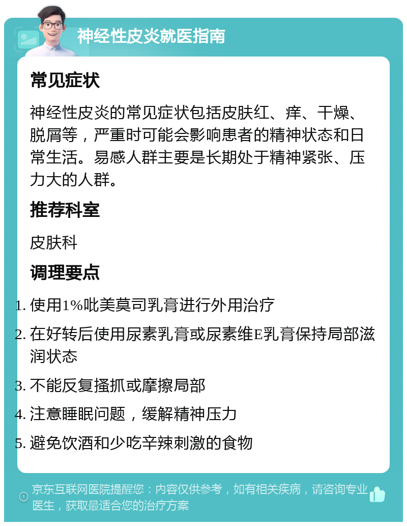 神经性皮炎就医指南 常见症状 神经性皮炎的常见症状包括皮肤红、痒、干燥、脱屑等，严重时可能会影响患者的精神状态和日常生活。易感人群主要是长期处于精神紧张、压力大的人群。 推荐科室 皮肤科 调理要点 使用1%吡美莫司乳膏进行外用治疗 在好转后使用尿素乳膏或尿素维E乳膏保持局部滋润状态 不能反复搔抓或摩擦局部 注意睡眠问题，缓解精神压力 避免饮酒和少吃辛辣刺激的食物