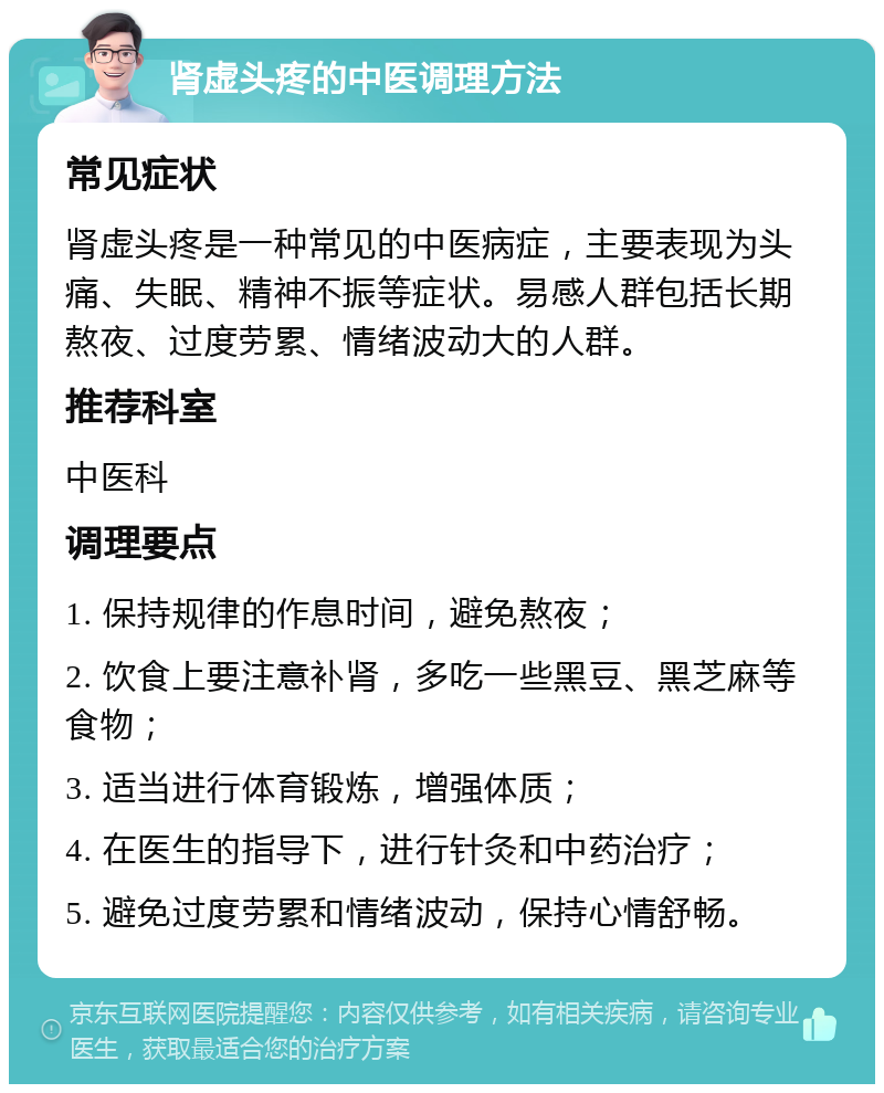 肾虚头疼的中医调理方法 常见症状 肾虚头疼是一种常见的中医病症，主要表现为头痛、失眠、精神不振等症状。易感人群包括长期熬夜、过度劳累、情绪波动大的人群。 推荐科室 中医科 调理要点 1. 保持规律的作息时间，避免熬夜； 2. 饮食上要注意补肾，多吃一些黑豆、黑芝麻等食物； 3. 适当进行体育锻炼，增强体质； 4. 在医生的指导下，进行针灸和中药治疗； 5. 避免过度劳累和情绪波动，保持心情舒畅。