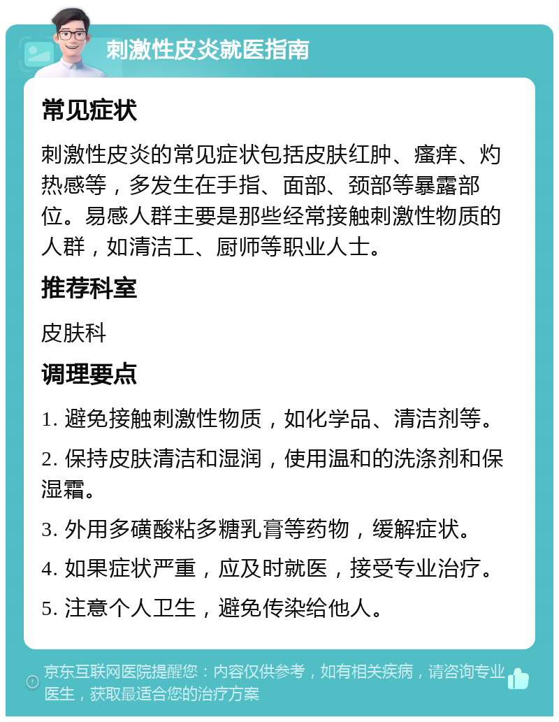 刺激性皮炎就医指南 常见症状 刺激性皮炎的常见症状包括皮肤红肿、瘙痒、灼热感等，多发生在手指、面部、颈部等暴露部位。易感人群主要是那些经常接触刺激性物质的人群，如清洁工、厨师等职业人士。 推荐科室 皮肤科 调理要点 1. 避免接触刺激性物质，如化学品、清洁剂等。 2. 保持皮肤清洁和湿润，使用温和的洗涤剂和保湿霜。 3. 外用多磺酸粘多糖乳膏等药物，缓解症状。 4. 如果症状严重，应及时就医，接受专业治疗。 5. 注意个人卫生，避免传染给他人。