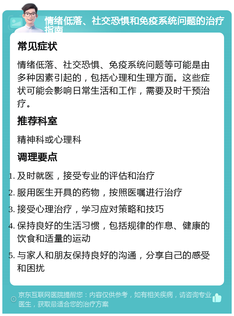 情绪低落、社交恐惧和免疫系统问题的治疗指南 常见症状 情绪低落、社交恐惧、免疫系统问题等可能是由多种因素引起的，包括心理和生理方面。这些症状可能会影响日常生活和工作，需要及时干预治疗。 推荐科室 精神科或心理科 调理要点 及时就医，接受专业的评估和治疗 服用医生开具的药物，按照医嘱进行治疗 接受心理治疗，学习应对策略和技巧 保持良好的生活习惯，包括规律的作息、健康的饮食和适量的运动 与家人和朋友保持良好的沟通，分享自己的感受和困扰