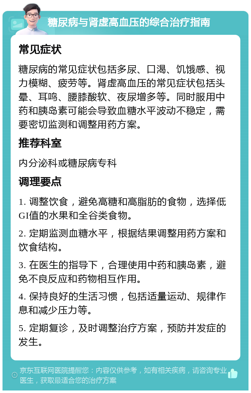 糖尿病与肾虚高血压的综合治疗指南 常见症状 糖尿病的常见症状包括多尿、口渴、饥饿感、视力模糊、疲劳等。肾虚高血压的常见症状包括头晕、耳鸣、腰膝酸软、夜尿增多等。同时服用中药和胰岛素可能会导致血糖水平波动不稳定，需要密切监测和调整用药方案。 推荐科室 内分泌科或糖尿病专科 调理要点 1. 调整饮食，避免高糖和高脂肪的食物，选择低GI值的水果和全谷类食物。 2. 定期监测血糖水平，根据结果调整用药方案和饮食结构。 3. 在医生的指导下，合理使用中药和胰岛素，避免不良反应和药物相互作用。 4. 保持良好的生活习惯，包括适量运动、规律作息和减少压力等。 5. 定期复诊，及时调整治疗方案，预防并发症的发生。