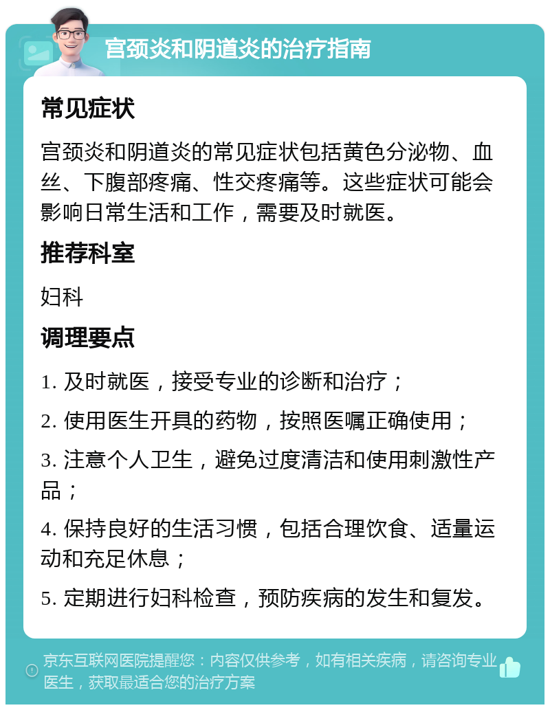 宫颈炎和阴道炎的治疗指南 常见症状 宫颈炎和阴道炎的常见症状包括黄色分泌物、血丝、下腹部疼痛、性交疼痛等。这些症状可能会影响日常生活和工作，需要及时就医。 推荐科室 妇科 调理要点 1. 及时就医，接受专业的诊断和治疗； 2. 使用医生开具的药物，按照医嘱正确使用； 3. 注意个人卫生，避免过度清洁和使用刺激性产品； 4. 保持良好的生活习惯，包括合理饮食、适量运动和充足休息； 5. 定期进行妇科检查，预防疾病的发生和复发。