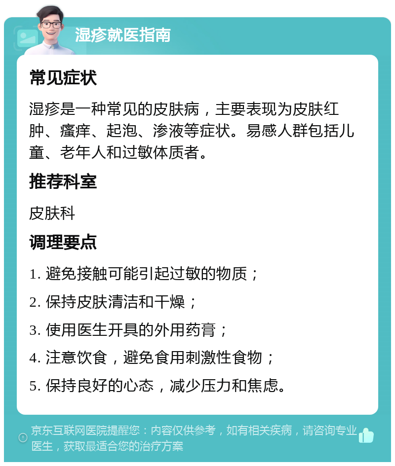 湿疹就医指南 常见症状 湿疹是一种常见的皮肤病，主要表现为皮肤红肿、瘙痒、起泡、渗液等症状。易感人群包括儿童、老年人和过敏体质者。 推荐科室 皮肤科 调理要点 1. 避免接触可能引起过敏的物质； 2. 保持皮肤清洁和干燥； 3. 使用医生开具的外用药膏； 4. 注意饮食，避免食用刺激性食物； 5. 保持良好的心态，减少压力和焦虑。