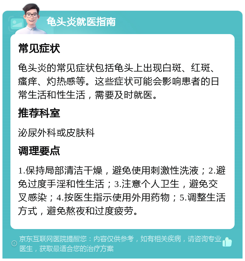 龟头炎就医指南 常见症状 龟头炎的常见症状包括龟头上出现白斑、红斑、瘙痒、灼热感等。这些症状可能会影响患者的日常生活和性生活，需要及时就医。 推荐科室 泌尿外科或皮肤科 调理要点 1.保持局部清洁干燥，避免使用刺激性洗液；2.避免过度手淫和性生活；3.注意个人卫生，避免交叉感染；4.按医生指示使用外用药物；5.调整生活方式，避免熬夜和过度疲劳。