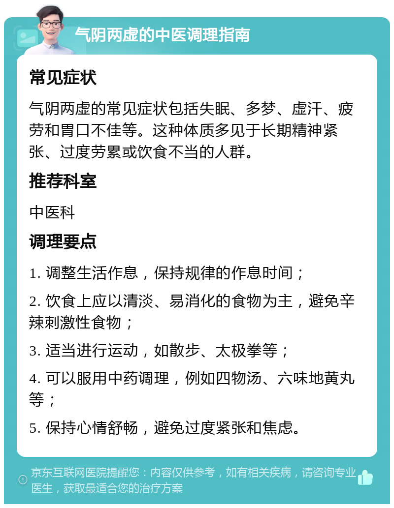 气阴两虚的中医调理指南 常见症状 气阴两虚的常见症状包括失眠、多梦、虚汗、疲劳和胃口不佳等。这种体质多见于长期精神紧张、过度劳累或饮食不当的人群。 推荐科室 中医科 调理要点 1. 调整生活作息，保持规律的作息时间； 2. 饮食上应以清淡、易消化的食物为主，避免辛辣刺激性食物； 3. 适当进行运动，如散步、太极拳等； 4. 可以服用中药调理，例如四物汤、六味地黄丸等； 5. 保持心情舒畅，避免过度紧张和焦虑。