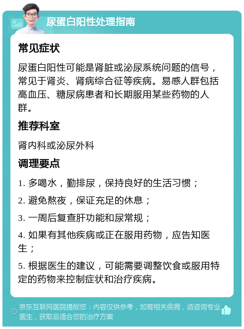 尿蛋白阳性处理指南 常见症状 尿蛋白阳性可能是肾脏或泌尿系统问题的信号，常见于肾炎、肾病综合征等疾病。易感人群包括高血压、糖尿病患者和长期服用某些药物的人群。 推荐科室 肾内科或泌尿外科 调理要点 1. 多喝水，勤排尿，保持良好的生活习惯； 2. 避免熬夜，保证充足的休息； 3. 一周后复查肝功能和尿常规； 4. 如果有其他疾病或正在服用药物，应告知医生； 5. 根据医生的建议，可能需要调整饮食或服用特定的药物来控制症状和治疗疾病。