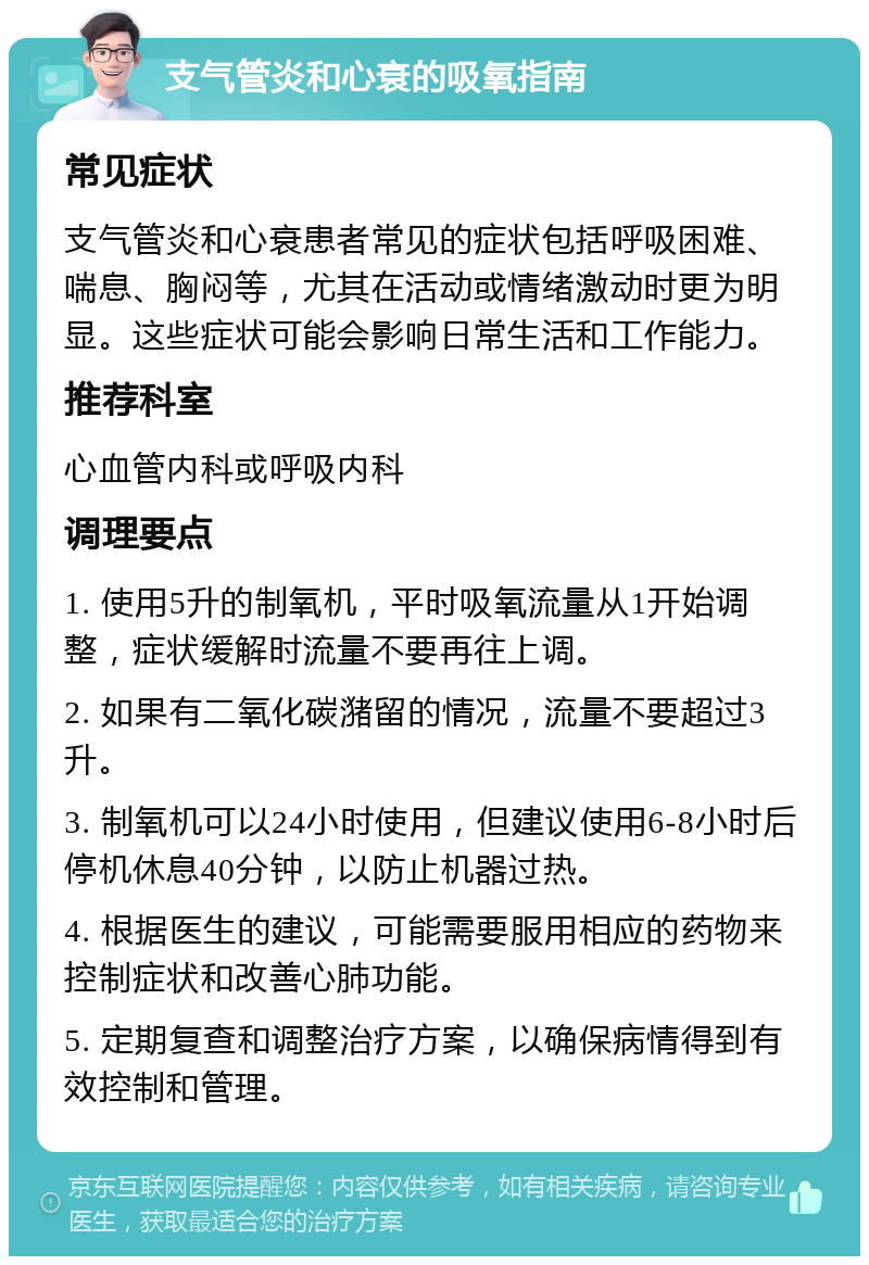 支气管炎和心衰的吸氧指南 常见症状 支气管炎和心衰患者常见的症状包括呼吸困难、喘息、胸闷等，尤其在活动或情绪激动时更为明显。这些症状可能会影响日常生活和工作能力。 推荐科室 心血管内科或呼吸内科 调理要点 1. 使用5升的制氧机，平时吸氧流量从1开始调整，症状缓解时流量不要再往上调。 2. 如果有二氧化碳潴留的情况，流量不要超过3升。 3. 制氧机可以24小时使用，但建议使用6-8小时后停机休息40分钟，以防止机器过热。 4. 根据医生的建议，可能需要服用相应的药物来控制症状和改善心肺功能。 5. 定期复查和调整治疗方案，以确保病情得到有效控制和管理。