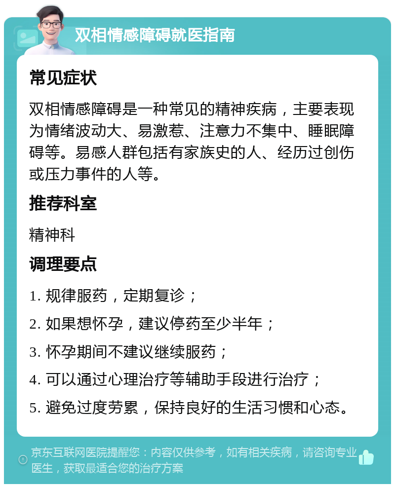 双相情感障碍就医指南 常见症状 双相情感障碍是一种常见的精神疾病，主要表现为情绪波动大、易激惹、注意力不集中、睡眠障碍等。易感人群包括有家族史的人、经历过创伤或压力事件的人等。 推荐科室 精神科 调理要点 1. 规律服药，定期复诊； 2. 如果想怀孕，建议停药至少半年； 3. 怀孕期间不建议继续服药； 4. 可以通过心理治疗等辅助手段进行治疗； 5. 避免过度劳累，保持良好的生活习惯和心态。