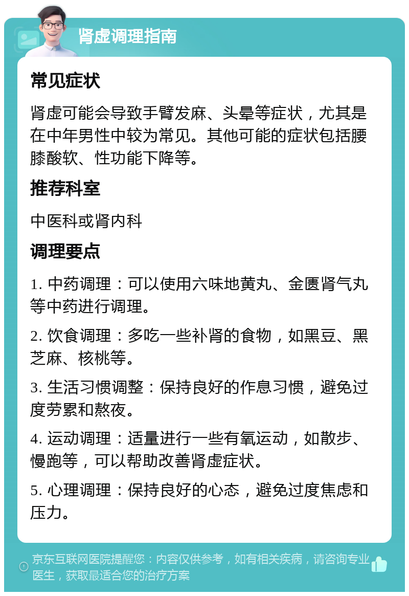 肾虚调理指南 常见症状 肾虚可能会导致手臂发麻、头晕等症状，尤其是在中年男性中较为常见。其他可能的症状包括腰膝酸软、性功能下降等。 推荐科室 中医科或肾内科 调理要点 1. 中药调理：可以使用六味地黄丸、金匮肾气丸等中药进行调理。 2. 饮食调理：多吃一些补肾的食物，如黑豆、黑芝麻、核桃等。 3. 生活习惯调整：保持良好的作息习惯，避免过度劳累和熬夜。 4. 运动调理：适量进行一些有氧运动，如散步、慢跑等，可以帮助改善肾虚症状。 5. 心理调理：保持良好的心态，避免过度焦虑和压力。