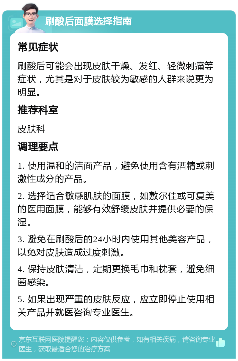 刷酸后面膜选择指南 常见症状 刷酸后可能会出现皮肤干燥、发红、轻微刺痛等症状，尤其是对于皮肤较为敏感的人群来说更为明显。 推荐科室 皮肤科 调理要点 1. 使用温和的洁面产品，避免使用含有酒精或刺激性成分的产品。 2. 选择适合敏感肌肤的面膜，如敷尔佳或可复美的医用面膜，能够有效舒缓皮肤并提供必要的保湿。 3. 避免在刷酸后的24小时内使用其他美容产品，以免对皮肤造成过度刺激。 4. 保持皮肤清洁，定期更换毛巾和枕套，避免细菌感染。 5. 如果出现严重的皮肤反应，应立即停止使用相关产品并就医咨询专业医生。