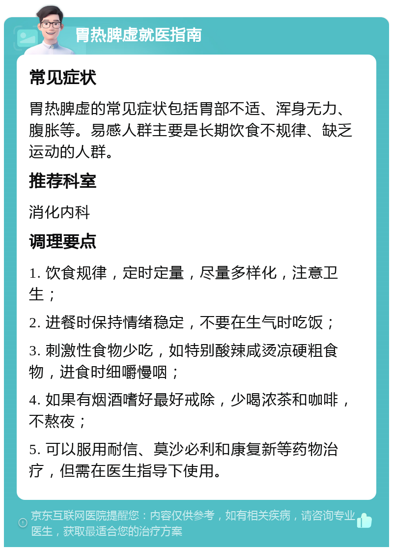 胃热脾虚就医指南 常见症状 胃热脾虚的常见症状包括胃部不适、浑身无力、腹胀等。易感人群主要是长期饮食不规律、缺乏运动的人群。 推荐科室 消化内科 调理要点 1. 饮食规律，定时定量，尽量多样化，注意卫生； 2. 进餐时保持情绪稳定，不要在生气时吃饭； 3. 刺激性食物少吃，如特别酸辣咸烫凉硬粗食物，进食时细嚼慢咽； 4. 如果有烟酒嗜好最好戒除，少喝浓茶和咖啡，不熬夜； 5. 可以服用耐信、莫沙必利和康复新等药物治疗，但需在医生指导下使用。