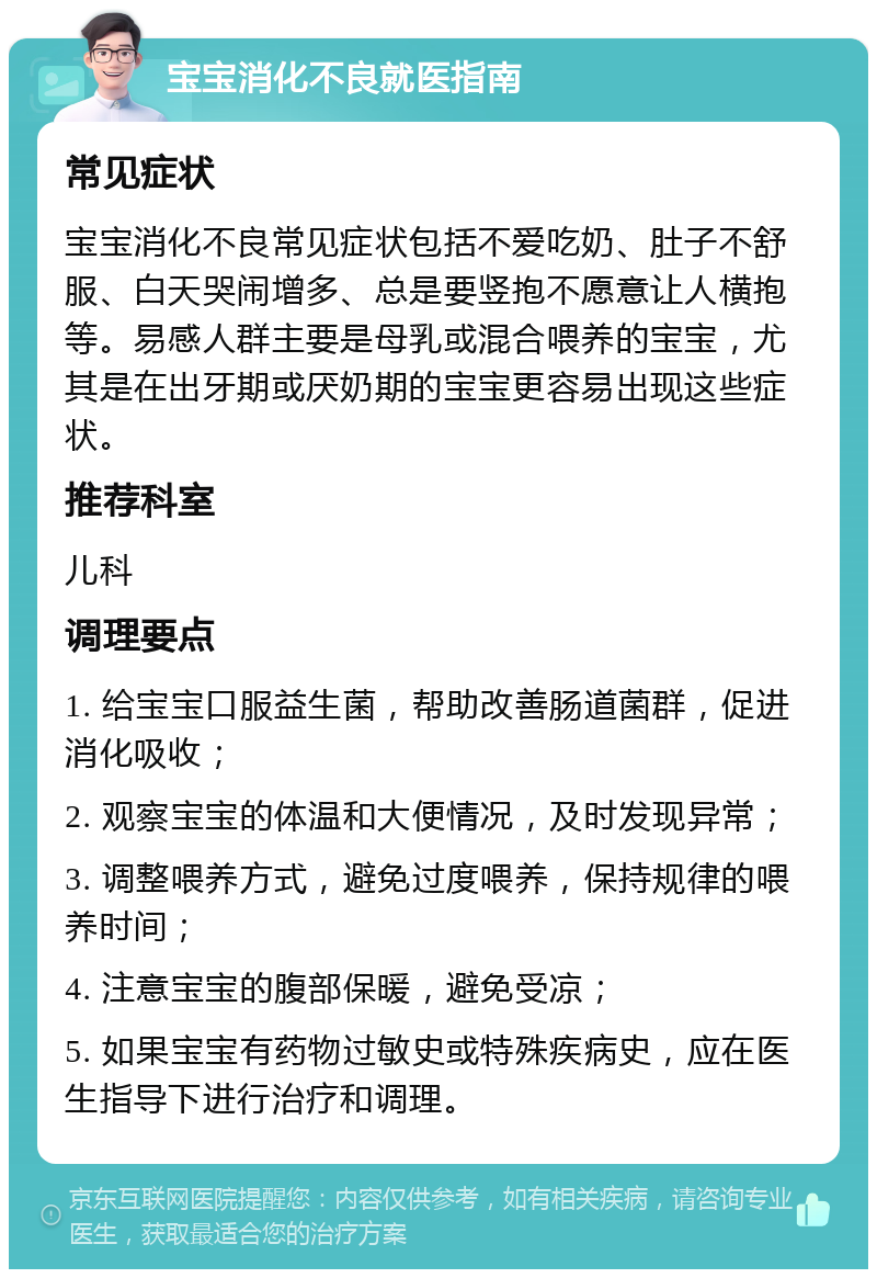 宝宝消化不良就医指南 常见症状 宝宝消化不良常见症状包括不爱吃奶、肚子不舒服、白天哭闹增多、总是要竖抱不愿意让人横抱等。易感人群主要是母乳或混合喂养的宝宝，尤其是在出牙期或厌奶期的宝宝更容易出现这些症状。 推荐科室 儿科 调理要点 1. 给宝宝口服益生菌，帮助改善肠道菌群，促进消化吸收； 2. 观察宝宝的体温和大便情况，及时发现异常； 3. 调整喂养方式，避免过度喂养，保持规律的喂养时间； 4. 注意宝宝的腹部保暖，避免受凉； 5. 如果宝宝有药物过敏史或特殊疾病史，应在医生指导下进行治疗和调理。