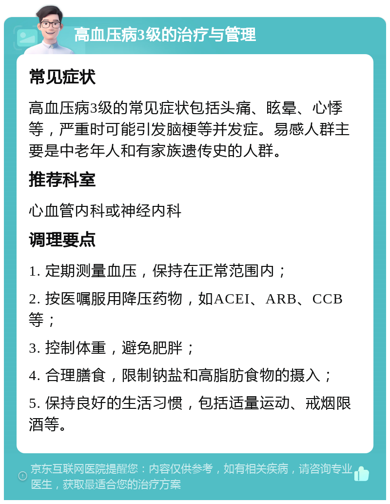 高血压病3级的治疗与管理 常见症状 高血压病3级的常见症状包括头痛、眩晕、心悸等，严重时可能引发脑梗等并发症。易感人群主要是中老年人和有家族遗传史的人群。 推荐科室 心血管内科或神经内科 调理要点 1. 定期测量血压，保持在正常范围内； 2. 按医嘱服用降压药物，如ACEI、ARB、CCB等； 3. 控制体重，避免肥胖； 4. 合理膳食，限制钠盐和高脂肪食物的摄入； 5. 保持良好的生活习惯，包括适量运动、戒烟限酒等。