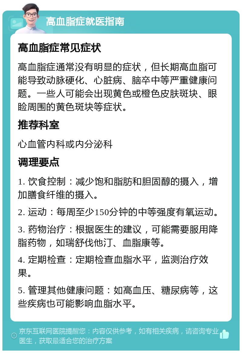 高血脂症就医指南 高血脂症常见症状 高血脂症通常没有明显的症状，但长期高血脂可能导致动脉硬化、心脏病、脑卒中等严重健康问题。一些人可能会出现黄色或橙色皮肤斑块、眼睑周围的黄色斑块等症状。 推荐科室 心血管内科或内分泌科 调理要点 1. 饮食控制：减少饱和脂肪和胆固醇的摄入，增加膳食纤维的摄入。 2. 运动：每周至少150分钟的中等强度有氧运动。 3. 药物治疗：根据医生的建议，可能需要服用降脂药物，如瑞舒伐他汀、血脂康等。 4. 定期检查：定期检查血脂水平，监测治疗效果。 5. 管理其他健康问题：如高血压、糖尿病等，这些疾病也可能影响血脂水平。