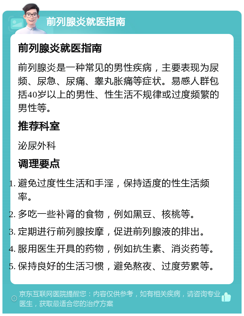 前列腺炎就医指南 前列腺炎就医指南 前列腺炎是一种常见的男性疾病，主要表现为尿频、尿急、尿痛、睾丸胀痛等症状。易感人群包括40岁以上的男性、性生活不规律或过度频繁的男性等。 推荐科室 泌尿外科 调理要点 避免过度性生活和手淫，保持适度的性生活频率。 多吃一些补肾的食物，例如黑豆、核桃等。 定期进行前列腺按摩，促进前列腺液的排出。 服用医生开具的药物，例如抗生素、消炎药等。 保持良好的生活习惯，避免熬夜、过度劳累等。