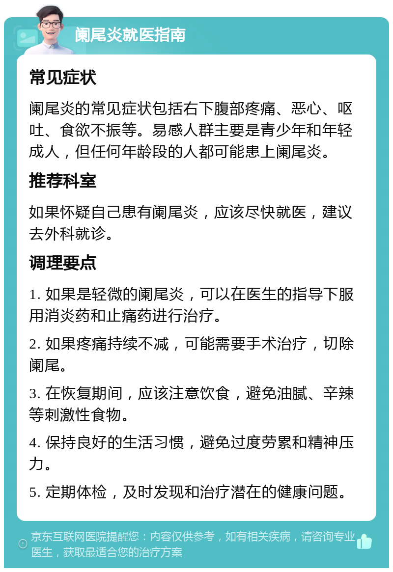 阑尾炎就医指南 常见症状 阑尾炎的常见症状包括右下腹部疼痛、恶心、呕吐、食欲不振等。易感人群主要是青少年和年轻成人，但任何年龄段的人都可能患上阑尾炎。 推荐科室 如果怀疑自己患有阑尾炎，应该尽快就医，建议去外科就诊。 调理要点 1. 如果是轻微的阑尾炎，可以在医生的指导下服用消炎药和止痛药进行治疗。 2. 如果疼痛持续不减，可能需要手术治疗，切除阑尾。 3. 在恢复期间，应该注意饮食，避免油腻、辛辣等刺激性食物。 4. 保持良好的生活习惯，避免过度劳累和精神压力。 5. 定期体检，及时发现和治疗潜在的健康问题。