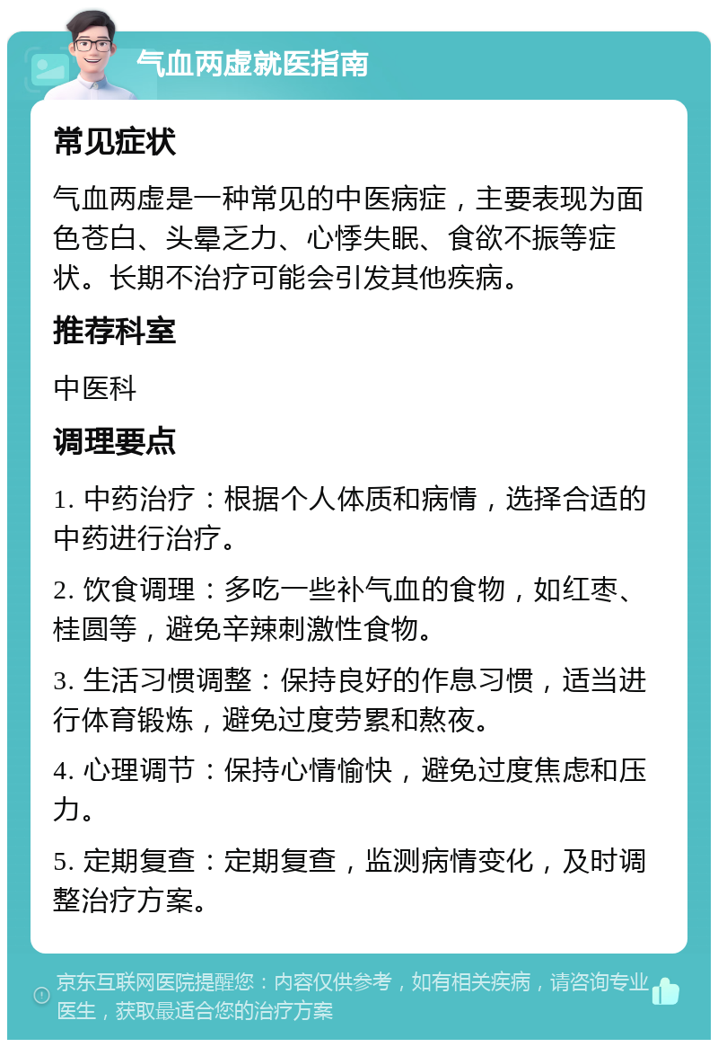 气血两虚就医指南 常见症状 气血两虚是一种常见的中医病症，主要表现为面色苍白、头晕乏力、心悸失眠、食欲不振等症状。长期不治疗可能会引发其他疾病。 推荐科室 中医科 调理要点 1. 中药治疗：根据个人体质和病情，选择合适的中药进行治疗。 2. 饮食调理：多吃一些补气血的食物，如红枣、桂圆等，避免辛辣刺激性食物。 3. 生活习惯调整：保持良好的作息习惯，适当进行体育锻炼，避免过度劳累和熬夜。 4. 心理调节：保持心情愉快，避免过度焦虑和压力。 5. 定期复查：定期复查，监测病情变化，及时调整治疗方案。