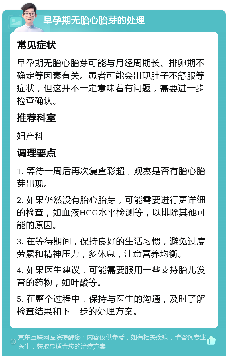 早孕期无胎心胎芽的处理 常见症状 早孕期无胎心胎芽可能与月经周期长、排卵期不确定等因素有关。患者可能会出现肚子不舒服等症状，但这并不一定意味着有问题，需要进一步检查确认。 推荐科室 妇产科 调理要点 1. 等待一周后再次复查彩超，观察是否有胎心胎芽出现。 2. 如果仍然没有胎心胎芽，可能需要进行更详细的检查，如血液HCG水平检测等，以排除其他可能的原因。 3. 在等待期间，保持良好的生活习惯，避免过度劳累和精神压力，多休息，注意营养均衡。 4. 如果医生建议，可能需要服用一些支持胎儿发育的药物，如叶酸等。 5. 在整个过程中，保持与医生的沟通，及时了解检查结果和下一步的处理方案。