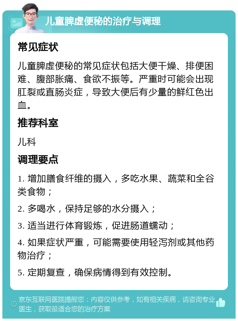 儿童脾虚便秘的治疗与调理 常见症状 儿童脾虚便秘的常见症状包括大便干燥、排便困难、腹部胀痛、食欲不振等。严重时可能会出现肛裂或直肠炎症，导致大便后有少量的鲜红色出血。 推荐科室 儿科 调理要点 1. 增加膳食纤维的摄入，多吃水果、蔬菜和全谷类食物； 2. 多喝水，保持足够的水分摄入； 3. 适当进行体育锻炼，促进肠道蠕动； 4. 如果症状严重，可能需要使用轻泻剂或其他药物治疗； 5. 定期复查，确保病情得到有效控制。