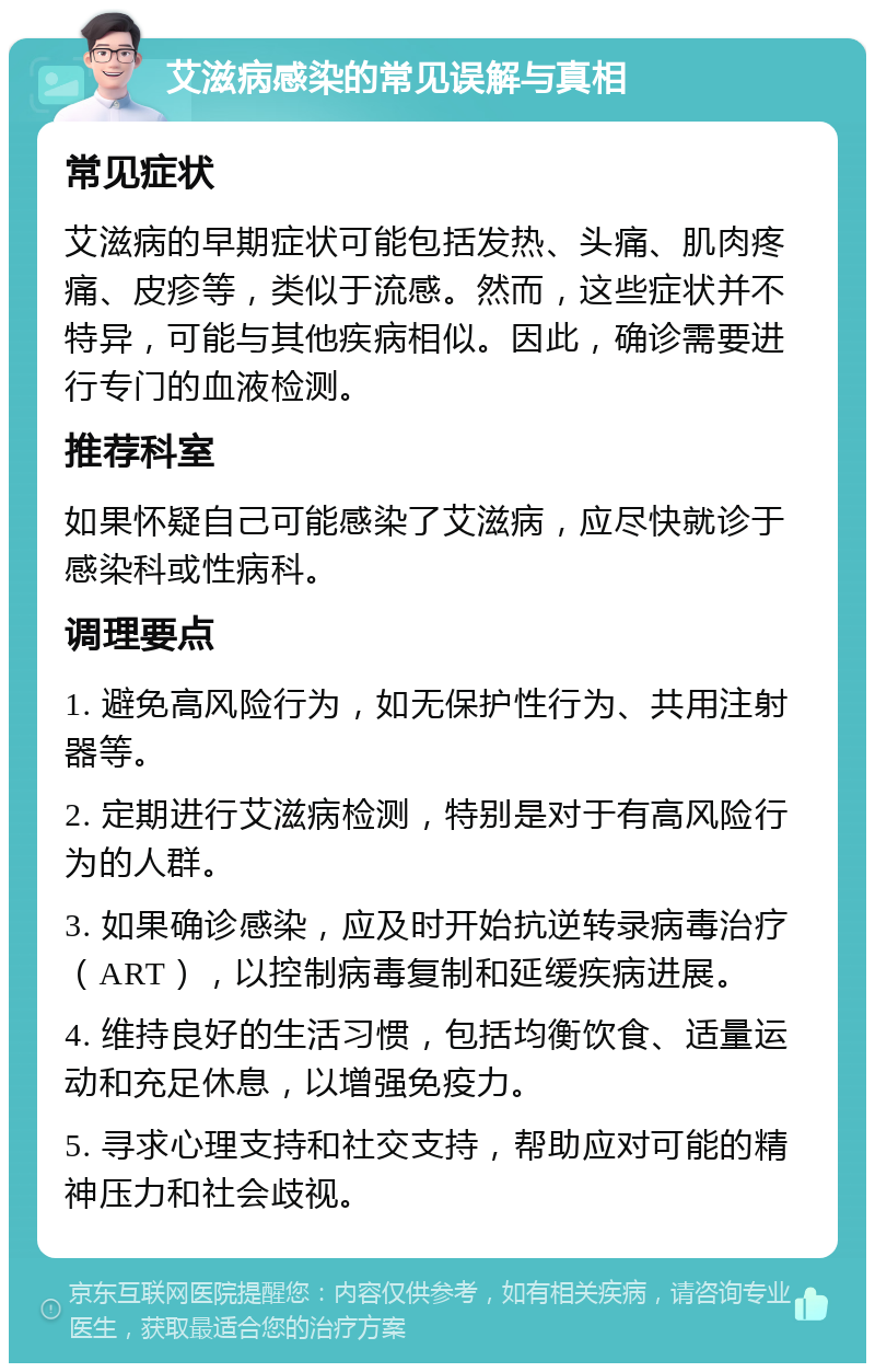 艾滋病感染的常见误解与真相 常见症状 艾滋病的早期症状可能包括发热、头痛、肌肉疼痛、皮疹等，类似于流感。然而，这些症状并不特异，可能与其他疾病相似。因此，确诊需要进行专门的血液检测。 推荐科室 如果怀疑自己可能感染了艾滋病，应尽快就诊于感染科或性病科。 调理要点 1. 避免高风险行为，如无保护性行为、共用注射器等。 2. 定期进行艾滋病检测，特别是对于有高风险行为的人群。 3. 如果确诊感染，应及时开始抗逆转录病毒治疗（ART），以控制病毒复制和延缓疾病进展。 4. 维持良好的生活习惯，包括均衡饮食、适量运动和充足休息，以增强免疫力。 5. 寻求心理支持和社交支持，帮助应对可能的精神压力和社会歧视。