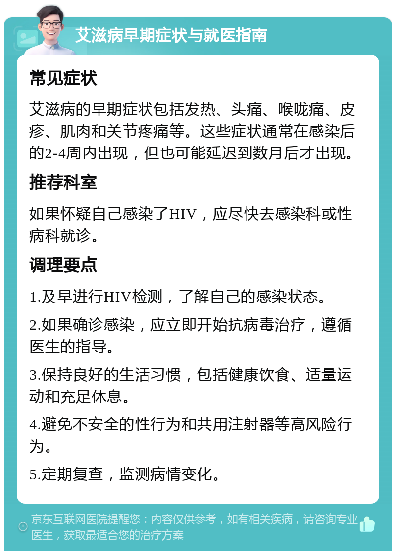 艾滋病早期症状与就医指南 常见症状 艾滋病的早期症状包括发热、头痛、喉咙痛、皮疹、肌肉和关节疼痛等。这些症状通常在感染后的2-4周内出现，但也可能延迟到数月后才出现。 推荐科室 如果怀疑自己感染了HIV，应尽快去感染科或性病科就诊。 调理要点 1.及早进行HIV检测，了解自己的感染状态。 2.如果确诊感染，应立即开始抗病毒治疗，遵循医生的指导。 3.保持良好的生活习惯，包括健康饮食、适量运动和充足休息。 4.避免不安全的性行为和共用注射器等高风险行为。 5.定期复查，监测病情变化。