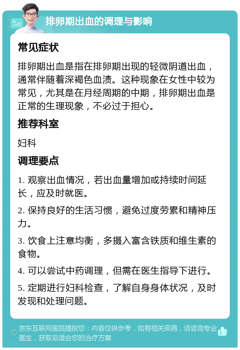 排卵期出血的调理与影响 常见症状 排卵期出血是指在排卵期出现的轻微阴道出血，通常伴随着深褐色血渍。这种现象在女性中较为常见，尤其是在月经周期的中期，排卵期出血是正常的生理现象，不必过于担心。 推荐科室 妇科 调理要点 1. 观察出血情况，若出血量增加或持续时间延长，应及时就医。 2. 保持良好的生活习惯，避免过度劳累和精神压力。 3. 饮食上注意均衡，多摄入富含铁质和维生素的食物。 4. 可以尝试中药调理，但需在医生指导下进行。 5. 定期进行妇科检查，了解自身身体状况，及时发现和处理问题。