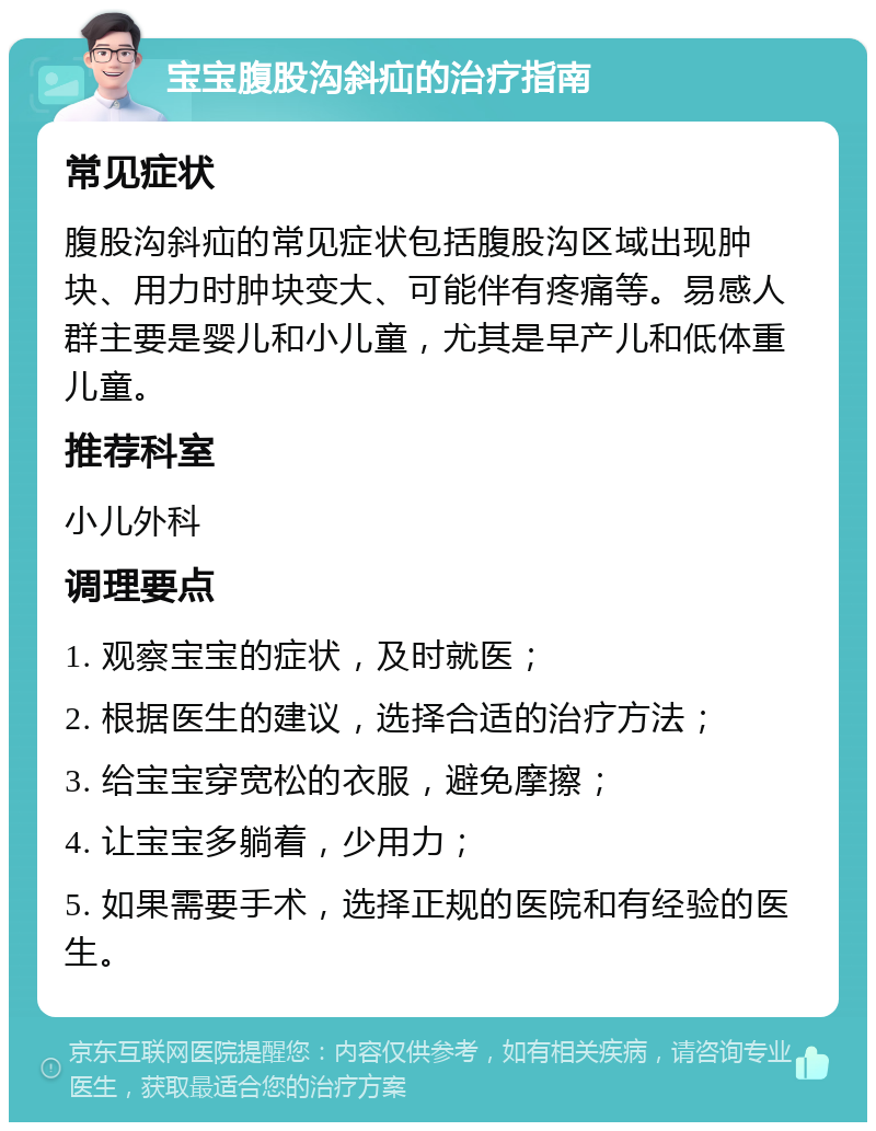 宝宝腹股沟斜疝的治疗指南 常见症状 腹股沟斜疝的常见症状包括腹股沟区域出现肿块、用力时肿块变大、可能伴有疼痛等。易感人群主要是婴儿和小儿童，尤其是早产儿和低体重儿童。 推荐科室 小儿外科 调理要点 1. 观察宝宝的症状，及时就医； 2. 根据医生的建议，选择合适的治疗方法； 3. 给宝宝穿宽松的衣服，避免摩擦； 4. 让宝宝多躺着，少用力； 5. 如果需要手术，选择正规的医院和有经验的医生。