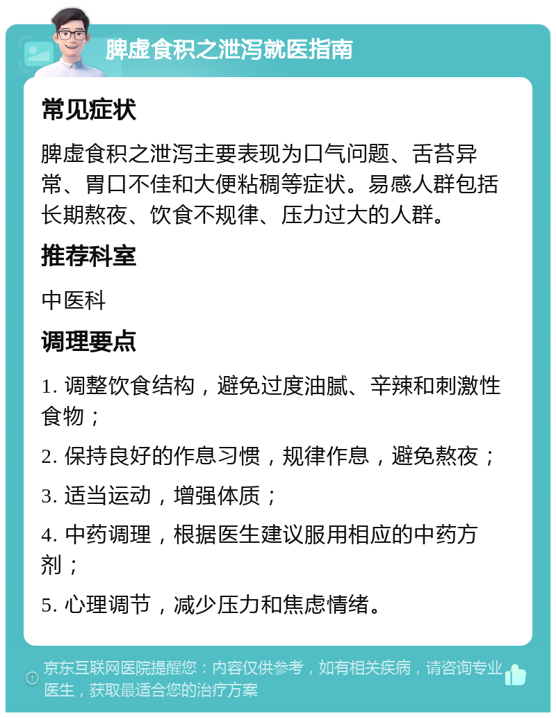 脾虚食积之泄泻就医指南 常见症状 脾虚食积之泄泻主要表现为口气问题、舌苔异常、胃口不佳和大便粘稠等症状。易感人群包括长期熬夜、饮食不规律、压力过大的人群。 推荐科室 中医科 调理要点 1. 调整饮食结构，避免过度油腻、辛辣和刺激性食物； 2. 保持良好的作息习惯，规律作息，避免熬夜； 3. 适当运动，增强体质； 4. 中药调理，根据医生建议服用相应的中药方剂； 5. 心理调节，减少压力和焦虑情绪。