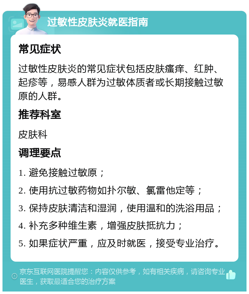 过敏性皮肤炎就医指南 常见症状 过敏性皮肤炎的常见症状包括皮肤瘙痒、红肿、起疹等，易感人群为过敏体质者或长期接触过敏原的人群。 推荐科室 皮肤科 调理要点 1. 避免接触过敏原； 2. 使用抗过敏药物如扑尔敏、氯雷他定等； 3. 保持皮肤清洁和湿润，使用温和的洗浴用品； 4. 补充多种维生素，增强皮肤抵抗力； 5. 如果症状严重，应及时就医，接受专业治疗。