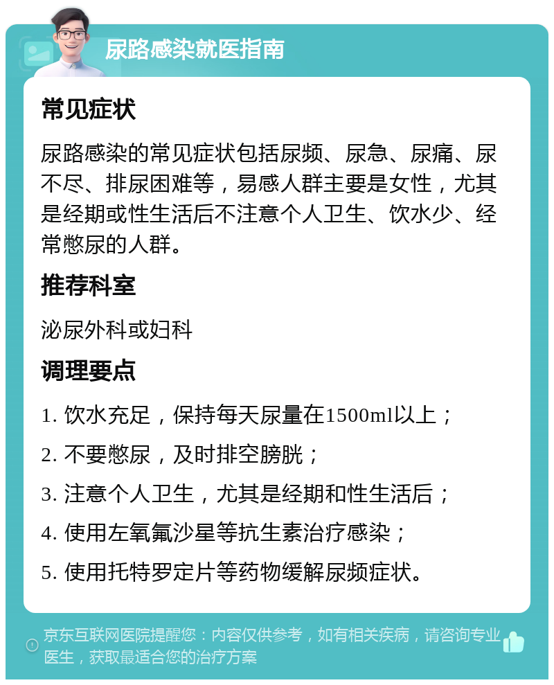 尿路感染就医指南 常见症状 尿路感染的常见症状包括尿频、尿急、尿痛、尿不尽、排尿困难等，易感人群主要是女性，尤其是经期或性生活后不注意个人卫生、饮水少、经常憋尿的人群。 推荐科室 泌尿外科或妇科 调理要点 1. 饮水充足，保持每天尿量在1500ml以上； 2. 不要憋尿，及时排空膀胱； 3. 注意个人卫生，尤其是经期和性生活后； 4. 使用左氧氟沙星等抗生素治疗感染； 5. 使用托特罗定片等药物缓解尿频症状。