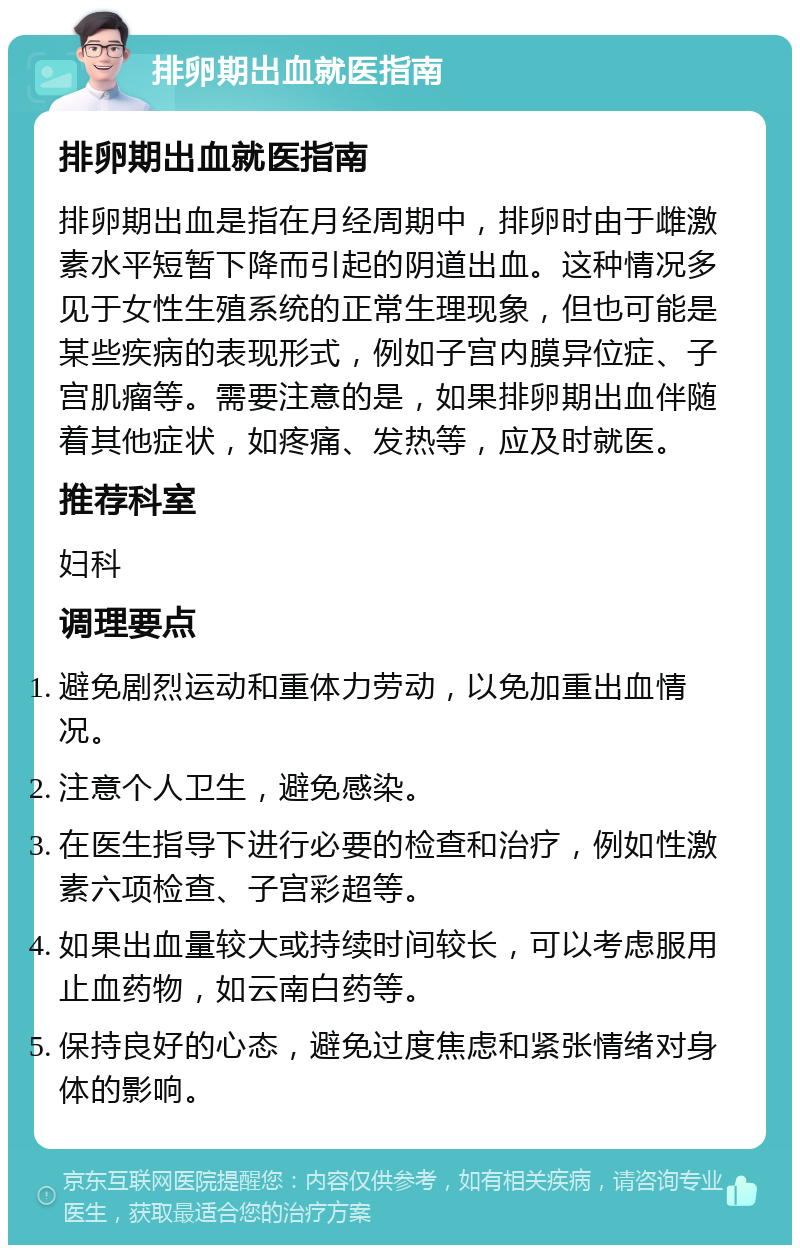 排卵期出血就医指南 排卵期出血就医指南 排卵期出血是指在月经周期中，排卵时由于雌激素水平短暂下降而引起的阴道出血。这种情况多见于女性生殖系统的正常生理现象，但也可能是某些疾病的表现形式，例如子宫内膜异位症、子宫肌瘤等。需要注意的是，如果排卵期出血伴随着其他症状，如疼痛、发热等，应及时就医。 推荐科室 妇科 调理要点 避免剧烈运动和重体力劳动，以免加重出血情况。 注意个人卫生，避免感染。 在医生指导下进行必要的检查和治疗，例如性激素六项检查、子宫彩超等。 如果出血量较大或持续时间较长，可以考虑服用止血药物，如云南白药等。 保持良好的心态，避免过度焦虑和紧张情绪对身体的影响。