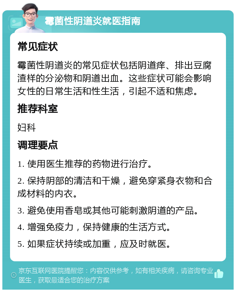 霉菌性阴道炎就医指南 常见症状 霉菌性阴道炎的常见症状包括阴道痒、排出豆腐渣样的分泌物和阴道出血。这些症状可能会影响女性的日常生活和性生活，引起不适和焦虑。 推荐科室 妇科 调理要点 1. 使用医生推荐的药物进行治疗。 2. 保持阴部的清洁和干燥，避免穿紧身衣物和合成材料的内衣。 3. 避免使用香皂或其他可能刺激阴道的产品。 4. 增强免疫力，保持健康的生活方式。 5. 如果症状持续或加重，应及时就医。