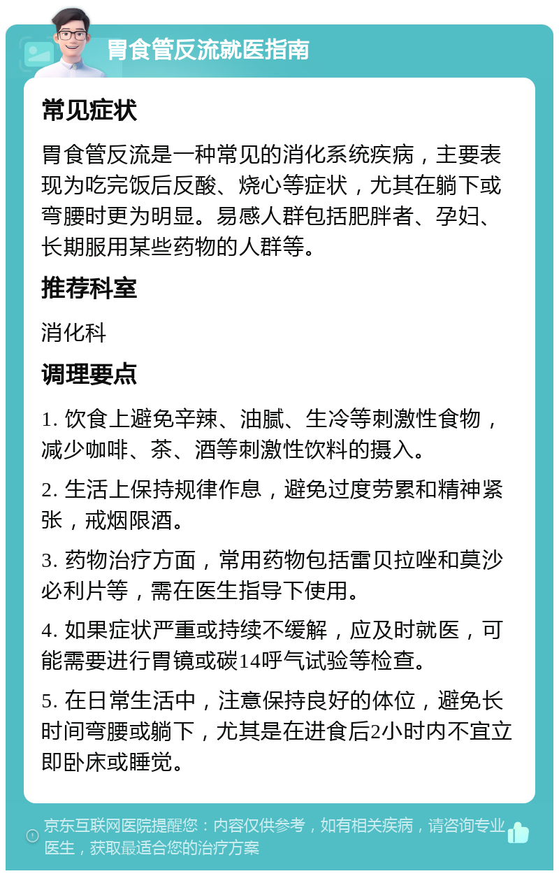 胃食管反流就医指南 常见症状 胃食管反流是一种常见的消化系统疾病，主要表现为吃完饭后反酸、烧心等症状，尤其在躺下或弯腰时更为明显。易感人群包括肥胖者、孕妇、长期服用某些药物的人群等。 推荐科室 消化科 调理要点 1. 饮食上避免辛辣、油腻、生冷等刺激性食物，减少咖啡、茶、酒等刺激性饮料的摄入。 2. 生活上保持规律作息，避免过度劳累和精神紧张，戒烟限酒。 3. 药物治疗方面，常用药物包括雷贝拉唑和莫沙必利片等，需在医生指导下使用。 4. 如果症状严重或持续不缓解，应及时就医，可能需要进行胃镜或碳14呼气试验等检查。 5. 在日常生活中，注意保持良好的体位，避免长时间弯腰或躺下，尤其是在进食后2小时内不宜立即卧床或睡觉。