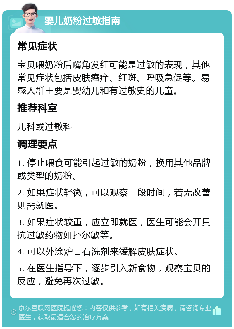 婴儿奶粉过敏指南 常见症状 宝贝喂奶粉后嘴角发红可能是过敏的表现，其他常见症状包括皮肤瘙痒、红斑、呼吸急促等。易感人群主要是婴幼儿和有过敏史的儿童。 推荐科室 儿科或过敏科 调理要点 1. 停止喂食可能引起过敏的奶粉，换用其他品牌或类型的奶粉。 2. 如果症状轻微，可以观察一段时间，若无改善则需就医。 3. 如果症状较重，应立即就医，医生可能会开具抗过敏药物如扑尔敏等。 4. 可以外涂炉甘石洗剂来缓解皮肤症状。 5. 在医生指导下，逐步引入新食物，观察宝贝的反应，避免再次过敏。