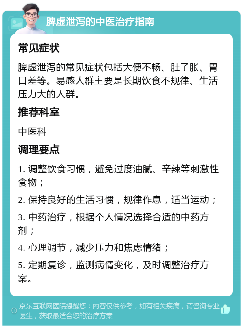 脾虚泄泻的中医治疗指南 常见症状 脾虚泄泻的常见症状包括大便不畅、肚子胀、胃口差等。易感人群主要是长期饮食不规律、生活压力大的人群。 推荐科室 中医科 调理要点 1. 调整饮食习惯，避免过度油腻、辛辣等刺激性食物； 2. 保持良好的生活习惯，规律作息，适当运动； 3. 中药治疗，根据个人情况选择合适的中药方剂； 4. 心理调节，减少压力和焦虑情绪； 5. 定期复诊，监测病情变化，及时调整治疗方案。