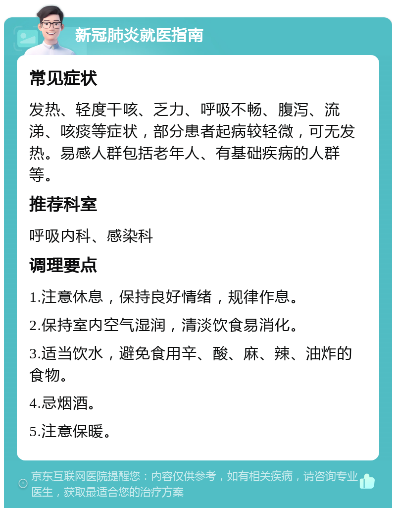 新冠肺炎就医指南 常见症状 发热、轻度干咳、乏力、呼吸不畅、腹泻、流涕、咳痰等症状，部分患者起病较轻微，可无发热。易感人群包括老年人、有基础疾病的人群等。 推荐科室 呼吸内科、感染科 调理要点 1.注意休息，保持良好情绪，规律作息。 2.保持室内空气湿润，清淡饮食易消化。 3.适当饮水，避免食用辛、酸、麻、辣、油炸的食物。 4.忌烟酒。 5.注意保暖。