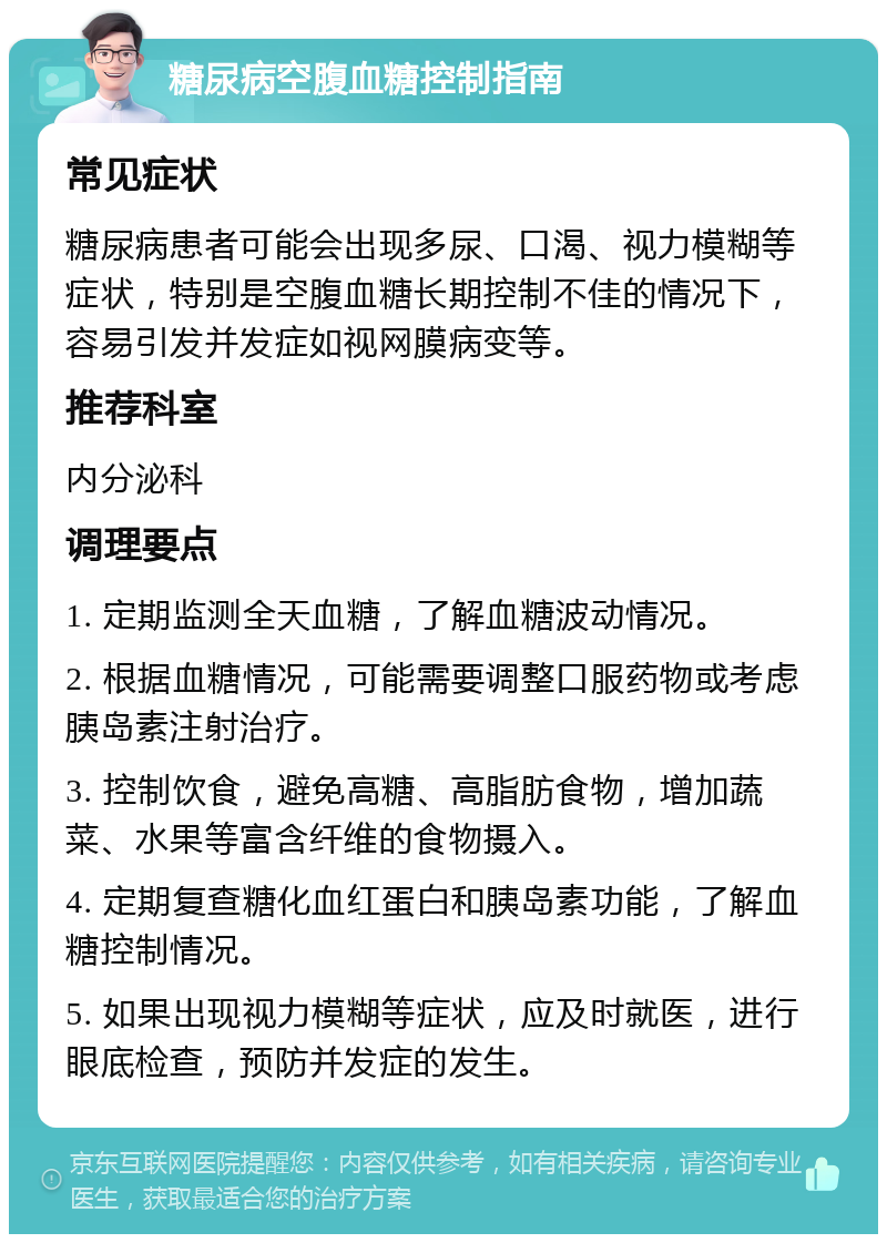 糖尿病空腹血糖控制指南 常见症状 糖尿病患者可能会出现多尿、口渴、视力模糊等症状，特别是空腹血糖长期控制不佳的情况下，容易引发并发症如视网膜病变等。 推荐科室 内分泌科 调理要点 1. 定期监测全天血糖，了解血糖波动情况。 2. 根据血糖情况，可能需要调整口服药物或考虑胰岛素注射治疗。 3. 控制饮食，避免高糖、高脂肪食物，增加蔬菜、水果等富含纤维的食物摄入。 4. 定期复查糖化血红蛋白和胰岛素功能，了解血糖控制情况。 5. 如果出现视力模糊等症状，应及时就医，进行眼底检查，预防并发症的发生。