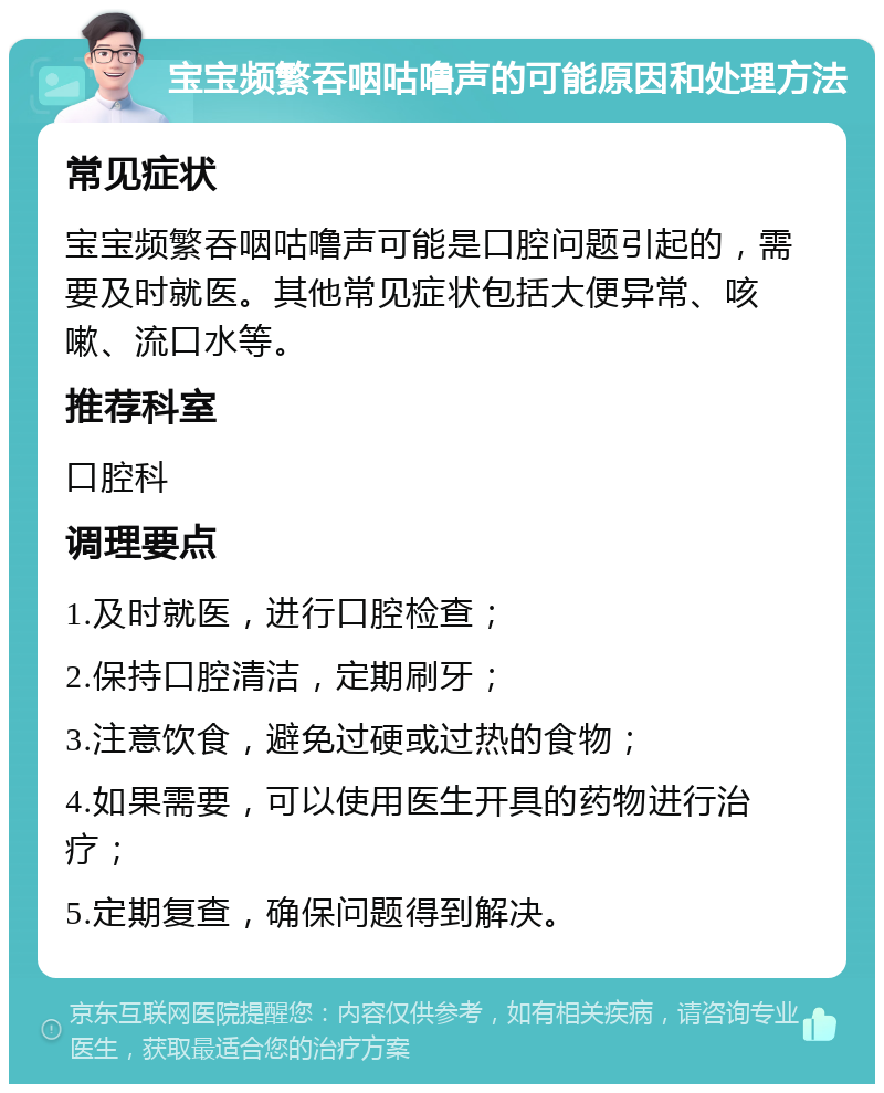 宝宝频繁吞咽咕噜声的可能原因和处理方法 常见症状 宝宝频繁吞咽咕噜声可能是口腔问题引起的，需要及时就医。其他常见症状包括大便异常、咳嗽、流口水等。 推荐科室 口腔科 调理要点 1.及时就医，进行口腔检查； 2.保持口腔清洁，定期刷牙； 3.注意饮食，避免过硬或过热的食物； 4.如果需要，可以使用医生开具的药物进行治疗； 5.定期复查，确保问题得到解决。