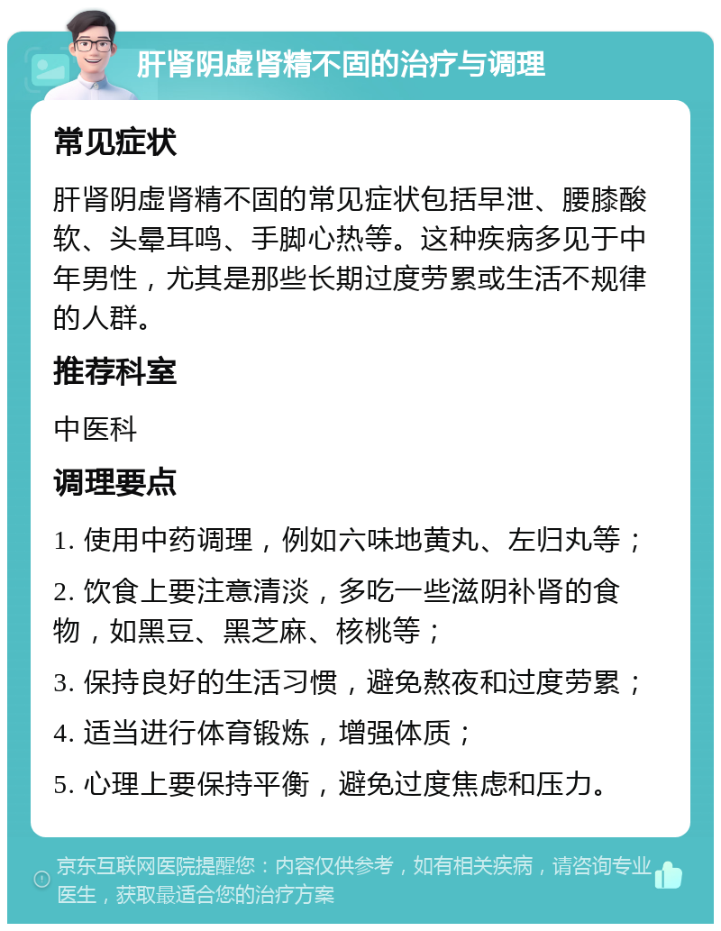 肝肾阴虚肾精不固的治疗与调理 常见症状 肝肾阴虚肾精不固的常见症状包括早泄、腰膝酸软、头晕耳鸣、手脚心热等。这种疾病多见于中年男性，尤其是那些长期过度劳累或生活不规律的人群。 推荐科室 中医科 调理要点 1. 使用中药调理，例如六味地黄丸、左归丸等； 2. 饮食上要注意清淡，多吃一些滋阴补肾的食物，如黑豆、黑芝麻、核桃等； 3. 保持良好的生活习惯，避免熬夜和过度劳累； 4. 适当进行体育锻炼，增强体质； 5. 心理上要保持平衡，避免过度焦虑和压力。