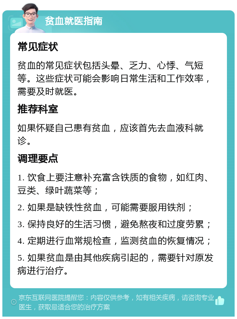 贫血就医指南 常见症状 贫血的常见症状包括头晕、乏力、心悸、气短等。这些症状可能会影响日常生活和工作效率，需要及时就医。 推荐科室 如果怀疑自己患有贫血，应该首先去血液科就诊。 调理要点 1. 饮食上要注意补充富含铁质的食物，如红肉、豆类、绿叶蔬菜等； 2. 如果是缺铁性贫血，可能需要服用铁剂； 3. 保持良好的生活习惯，避免熬夜和过度劳累； 4. 定期进行血常规检查，监测贫血的恢复情况； 5. 如果贫血是由其他疾病引起的，需要针对原发病进行治疗。