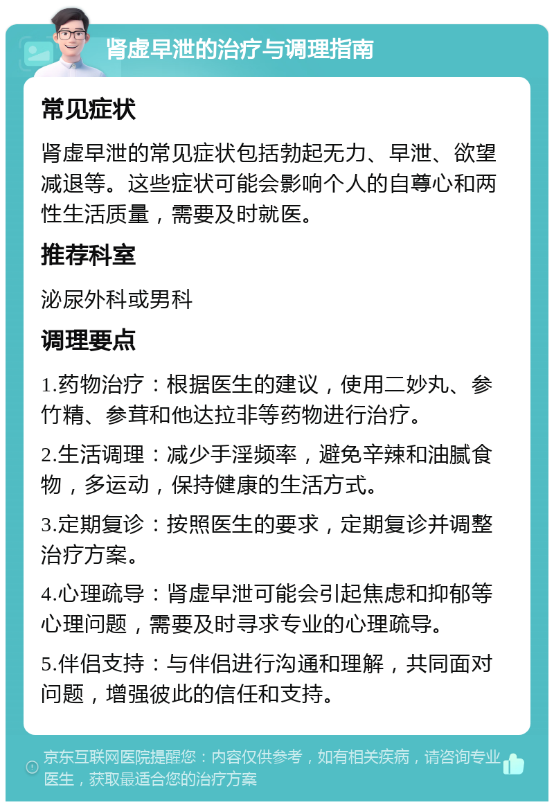 肾虚早泄的治疗与调理指南 常见症状 肾虚早泄的常见症状包括勃起无力、早泄、欲望减退等。这些症状可能会影响个人的自尊心和两性生活质量，需要及时就医。 推荐科室 泌尿外科或男科 调理要点 1.药物治疗：根据医生的建议，使用二妙丸、参竹精、参茸和他达拉非等药物进行治疗。 2.生活调理：减少手淫频率，避免辛辣和油腻食物，多运动，保持健康的生活方式。 3.定期复诊：按照医生的要求，定期复诊并调整治疗方案。 4.心理疏导：肾虚早泄可能会引起焦虑和抑郁等心理问题，需要及时寻求专业的心理疏导。 5.伴侣支持：与伴侣进行沟通和理解，共同面对问题，增强彼此的信任和支持。