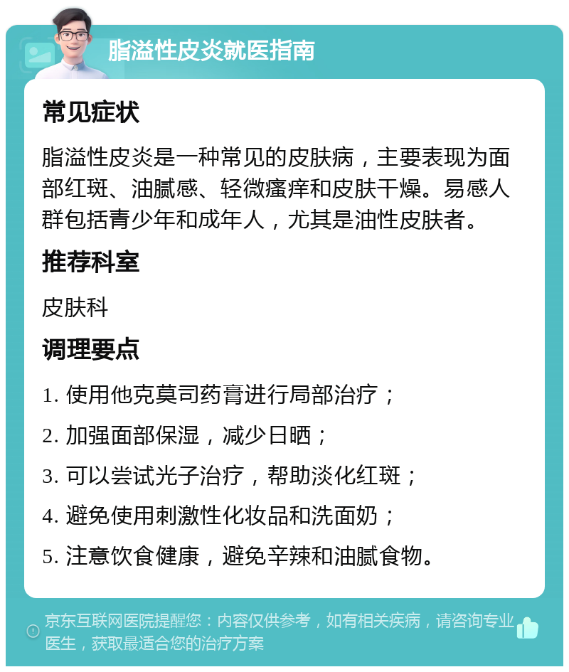 脂溢性皮炎就医指南 常见症状 脂溢性皮炎是一种常见的皮肤病，主要表现为面部红斑、油腻感、轻微瘙痒和皮肤干燥。易感人群包括青少年和成年人，尤其是油性皮肤者。 推荐科室 皮肤科 调理要点 1. 使用他克莫司药膏进行局部治疗； 2. 加强面部保湿，减少日晒； 3. 可以尝试光子治疗，帮助淡化红斑； 4. 避免使用刺激性化妆品和洗面奶； 5. 注意饮食健康，避免辛辣和油腻食物。