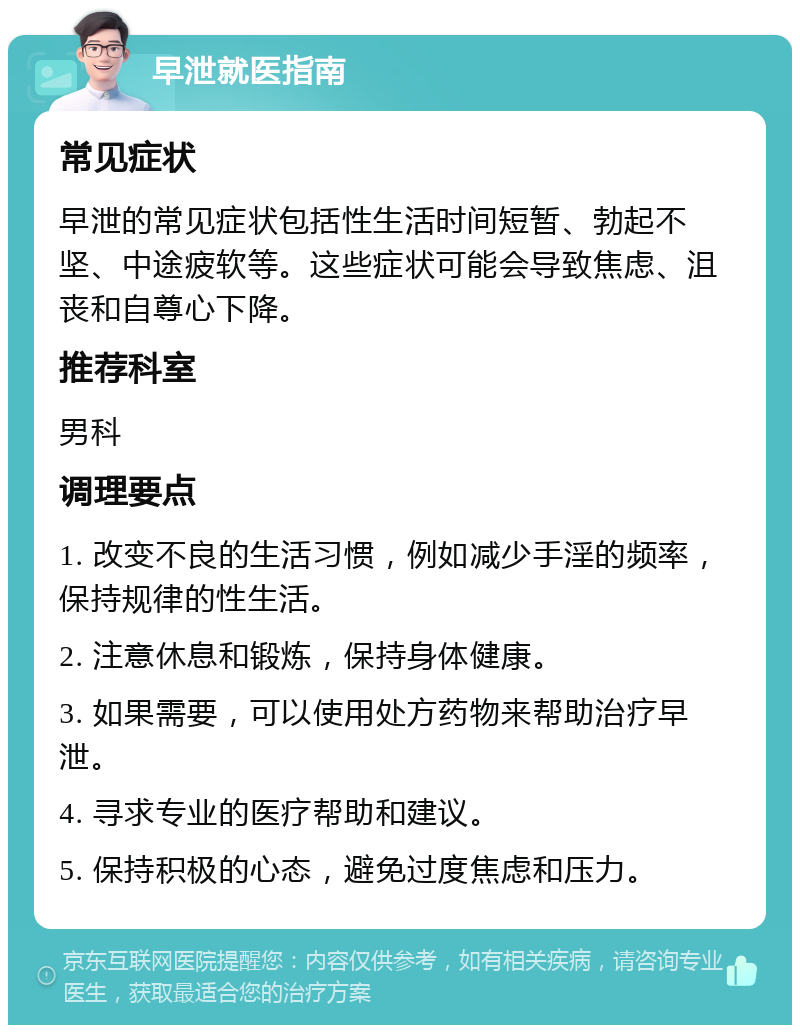 早泄就医指南 常见症状 早泄的常见症状包括性生活时间短暂、勃起不坚、中途疲软等。这些症状可能会导致焦虑、沮丧和自尊心下降。 推荐科室 男科 调理要点 1. 改变不良的生活习惯，例如减少手淫的频率，保持规律的性生活。 2. 注意休息和锻炼，保持身体健康。 3. 如果需要，可以使用处方药物来帮助治疗早泄。 4. 寻求专业的医疗帮助和建议。 5. 保持积极的心态，避免过度焦虑和压力。