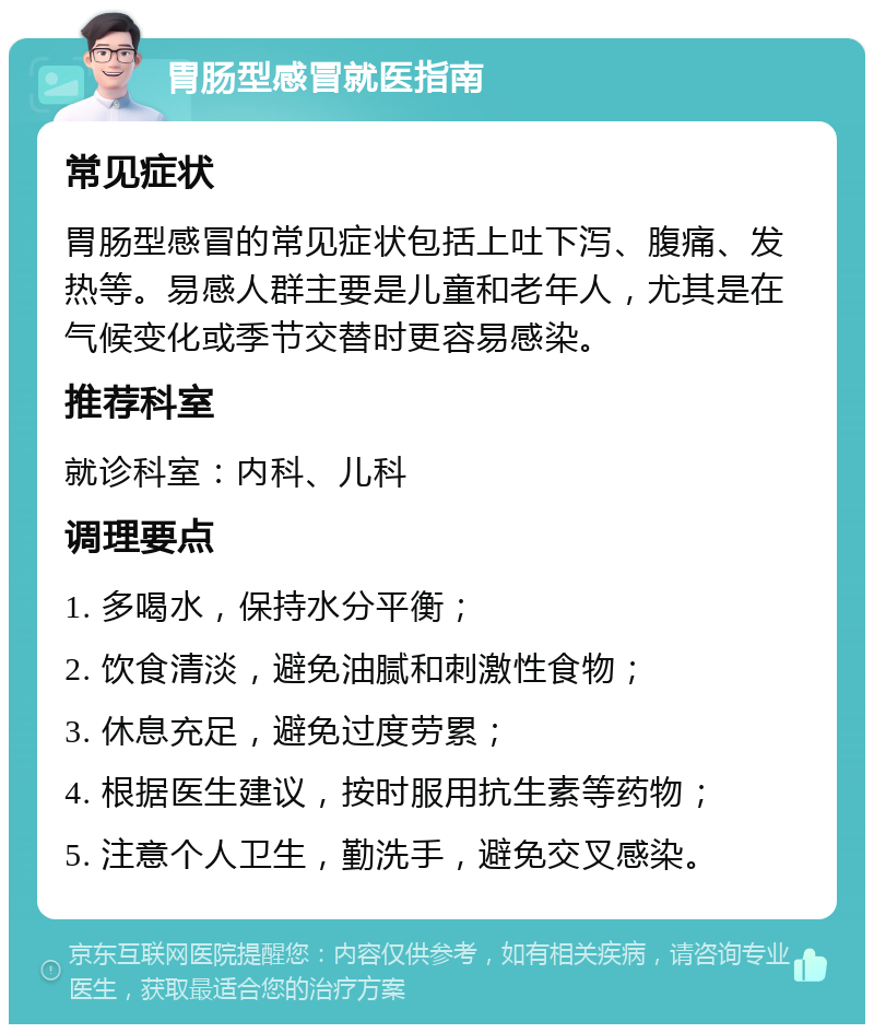 胃肠型感冒就医指南 常见症状 胃肠型感冒的常见症状包括上吐下泻、腹痛、发热等。易感人群主要是儿童和老年人，尤其是在气候变化或季节交替时更容易感染。 推荐科室 就诊科室：内科、儿科 调理要点 1. 多喝水，保持水分平衡； 2. 饮食清淡，避免油腻和刺激性食物； 3. 休息充足，避免过度劳累； 4. 根据医生建议，按时服用抗生素等药物； 5. 注意个人卫生，勤洗手，避免交叉感染。