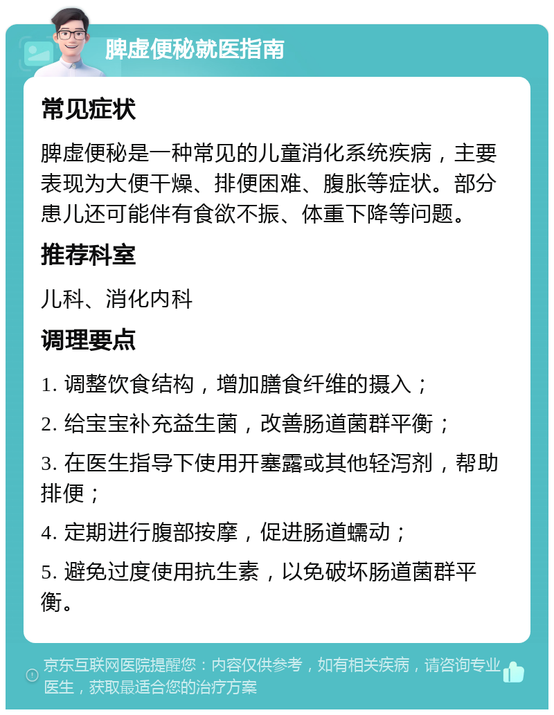 脾虚便秘就医指南 常见症状 脾虚便秘是一种常见的儿童消化系统疾病，主要表现为大便干燥、排便困难、腹胀等症状。部分患儿还可能伴有食欲不振、体重下降等问题。 推荐科室 儿科、消化内科 调理要点 1. 调整饮食结构，增加膳食纤维的摄入； 2. 给宝宝补充益生菌，改善肠道菌群平衡； 3. 在医生指导下使用开塞露或其他轻泻剂，帮助排便； 4. 定期进行腹部按摩，促进肠道蠕动； 5. 避免过度使用抗生素，以免破坏肠道菌群平衡。