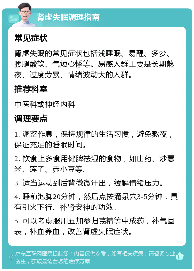 肾虚失眠调理指南 常见症状 肾虚失眠的常见症状包括浅睡眠、易醒、多梦、腰腿酸软、气短心悸等。易感人群主要是长期熬夜、过度劳累、情绪波动大的人群。 推荐科室 中医科或神经内科 调理要点 1. 调整作息，保持规律的生活习惯，避免熬夜，保证充足的睡眠时间。 2. 饮食上多食用健脾祛湿的食物，如山药、炒薏米、莲子、赤小豆等。 3. 适当运动到后背微微汗出，缓解情绪压力。 4. 睡前泡脚20分钟，然后点按涌泉穴3-5分钟，具有引火下行、补肾安神的功效。 5. 可以考虑服用五加参归茋精等中成药，补气固表，补血养血，改善肾虚失眠症状。