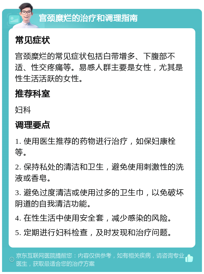 宫颈糜烂的治疗和调理指南 常见症状 宫颈糜烂的常见症状包括白带增多、下腹部不适、性交疼痛等。易感人群主要是女性，尤其是性生活活跃的女性。 推荐科室 妇科 调理要点 1. 使用医生推荐的药物进行治疗，如保妇康栓等。 2. 保持私处的清洁和卫生，避免使用刺激性的洗液或香皂。 3. 避免过度清洁或使用过多的卫生巾，以免破坏阴道的自我清洁功能。 4. 在性生活中使用安全套，减少感染的风险。 5. 定期进行妇科检查，及时发现和治疗问题。