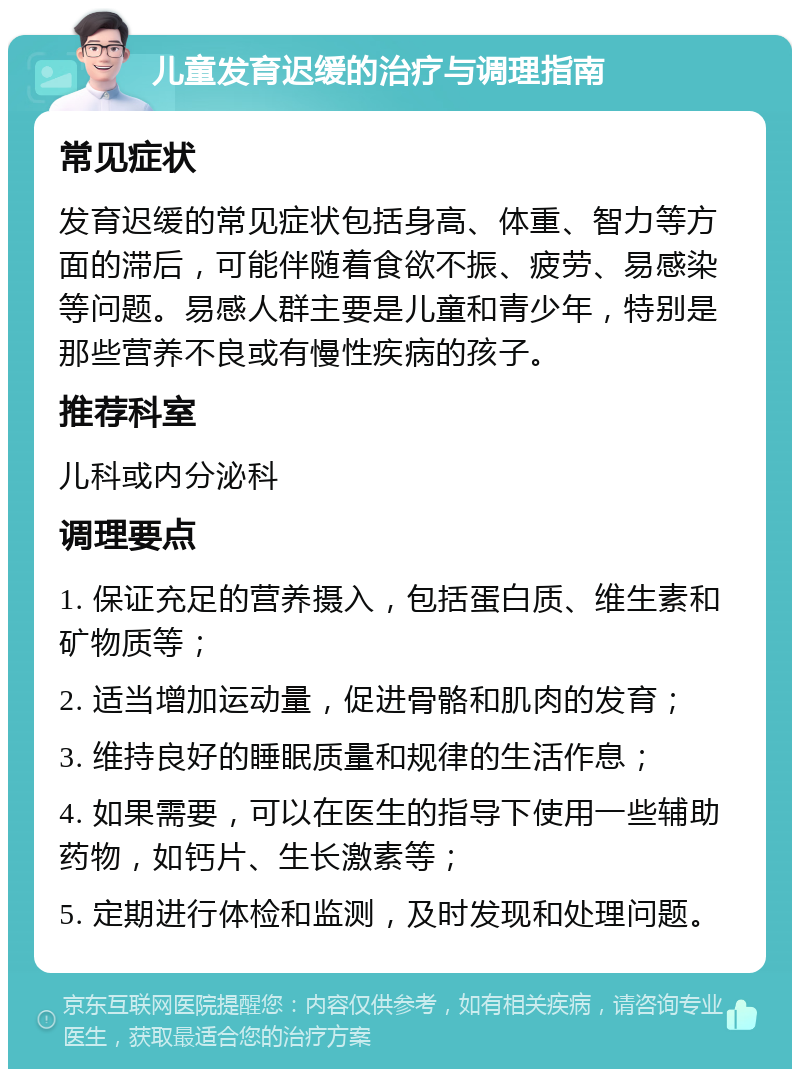 儿童发育迟缓的治疗与调理指南 常见症状 发育迟缓的常见症状包括身高、体重、智力等方面的滞后，可能伴随着食欲不振、疲劳、易感染等问题。易感人群主要是儿童和青少年，特别是那些营养不良或有慢性疾病的孩子。 推荐科室 儿科或内分泌科 调理要点 1. 保证充足的营养摄入，包括蛋白质、维生素和矿物质等； 2. 适当增加运动量，促进骨骼和肌肉的发育； 3. 维持良好的睡眠质量和规律的生活作息； 4. 如果需要，可以在医生的指导下使用一些辅助药物，如钙片、生长激素等； 5. 定期进行体检和监测，及时发现和处理问题。